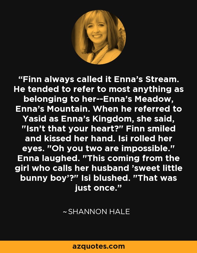 Finn always called it Enna's Stream. He tended to refer to most anything as belonging to her--Enna's Meadow, Enna's Mountain. When he referred to Yasid as Enna's Kingdom, she said, 