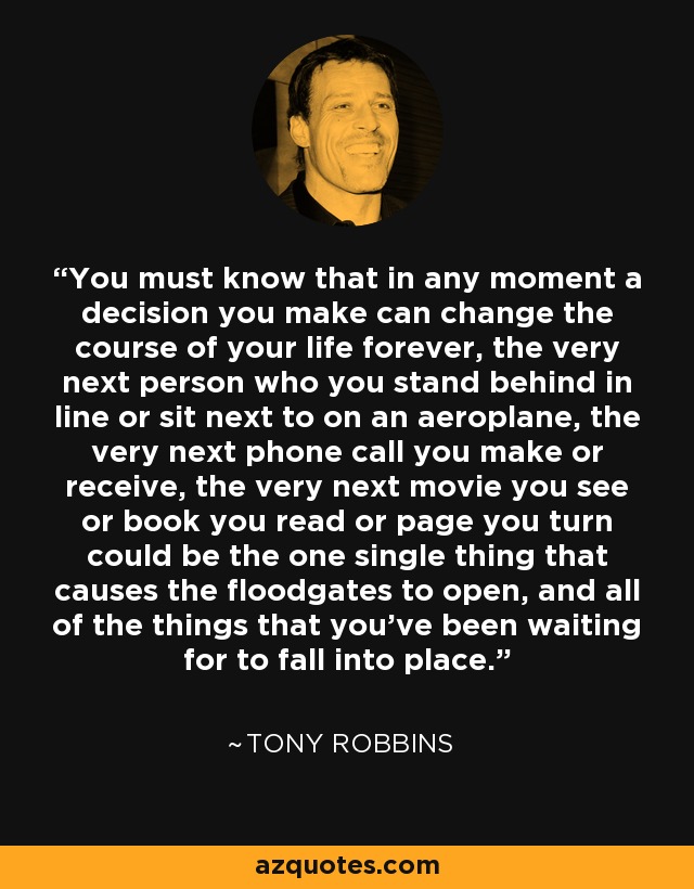 You must know that in any moment a decision you make can change the course of your life forever, the very next person who you stand behind in line or sit next to on an aeroplane, the very next phone call you make or receive, the very next movie you see or book you read or page you turn could be the one single thing that causes the floodgates to open, and all of the things that you've been waiting for to fall into place. - Tony Robbins