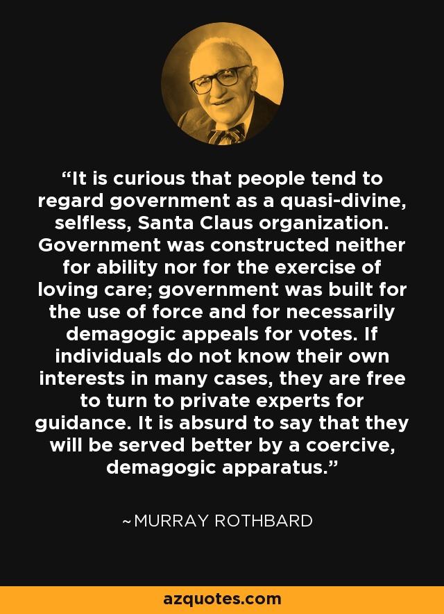 It is curious that people tend to regard government as a quasi-divine, selfless, Santa Claus organization. Government was constructed neither for ability nor for the exercise of loving care; government was built for the use of force and for necessarily demagogic appeals for votes. If individuals do not know their own interests in many cases, they are free to turn to private experts for guidance. It is absurd to say that they will be served better by a coercive, demagogic apparatus. - Murray Rothbard