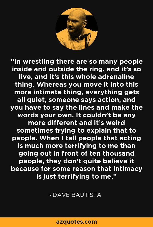 In wrestling there are so many people inside and outside the ring, and it's so live, and it's this whole adrenaline thing. Whereas you move it into this more intimate thing, everything gets all quiet, someone says action, and you have to say the lines and make the words your own. It couldn't be any more different and it's weird sometimes trying to explain that to people. When I tell people that acting is much more terrifying to me than going out in front of ten thousand people, they don't quite believe it because for some reason that intimacy is just terrifying to me. - Dave Bautista