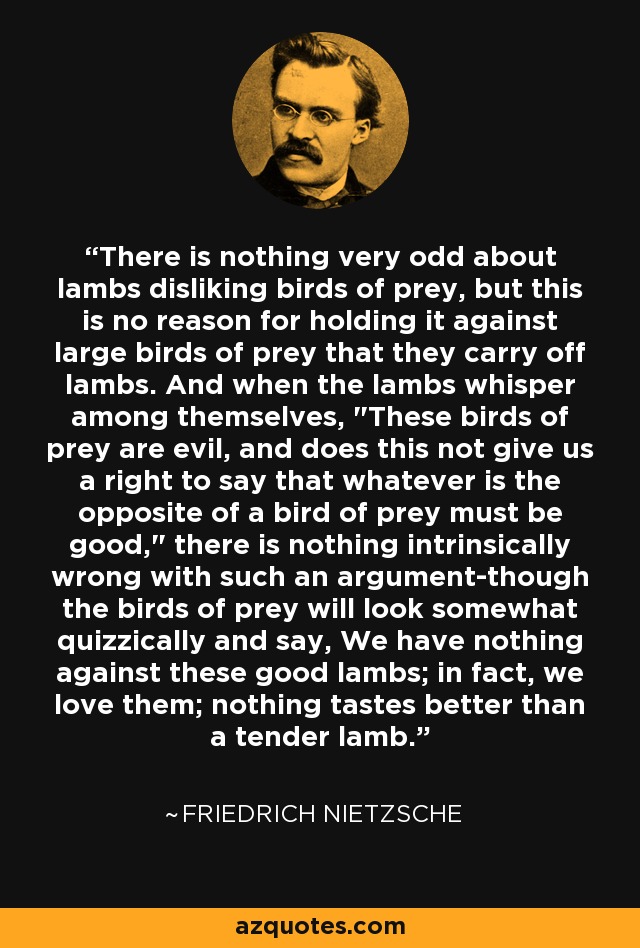 There is nothing very odd about lambs disliking birds of prey, but this is no reason for holding it against large birds of prey that they carry off lambs. And when the lambs whisper among themselves, 