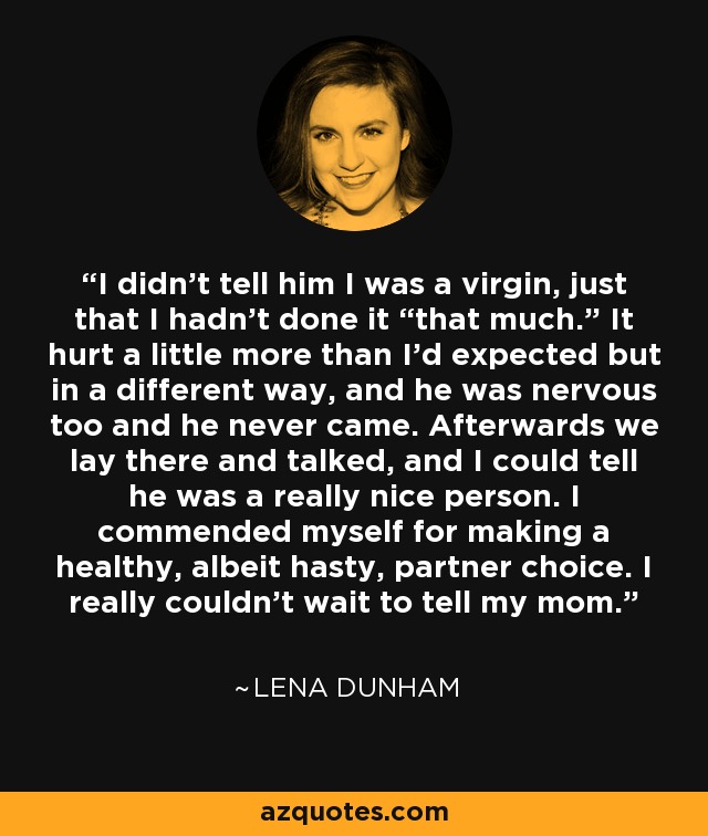 I didn't tell him I was a virgin, just that I hadn’t done it “that much.” It hurt a little more than I'd expected but in a different way, and he was nervous too and he never came. Afterwards we lay there and talked, and I could tell he was a really nice person. I commended myself for making a healthy, albeit hasty, partner choice. I really couldn't wait to tell my mom. - Lena Dunham