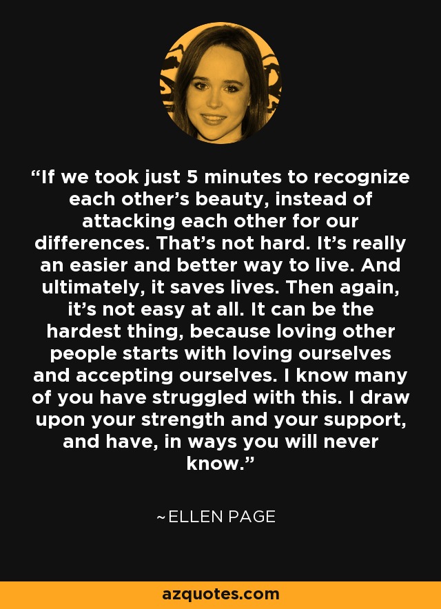 If we took just 5 minutes to recognize each other's beauty, instead of attacking each other for our differences. That's not hard. It's really an easier and better way to live. And ultimately, it saves lives. Then again, it's not easy at all. It can be the hardest thing, because loving other people starts with loving ourselves and accepting ourselves. I know many of you have struggled with this. I draw upon your strength and your support, and have, in ways you will never know. - Ellen Page