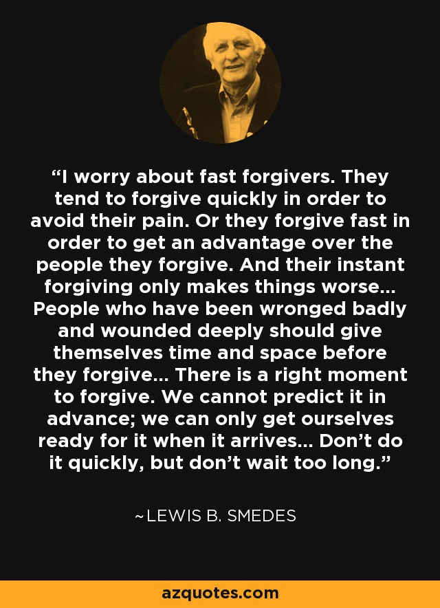 I worry about fast forgivers. They tend to forgive quickly in order to avoid their pain. Or they forgive fast in order to get an advantage over the people they forgive. And their instant forgiving only makes things worse... People who have been wronged badly and wounded deeply should give themselves time and space before they forgive... There is a right moment to forgive. We cannot predict it in advance; we can only get ourselves ready for it when it arrives... Don't do it quickly, but don't wait too long. - Lewis B. Smedes