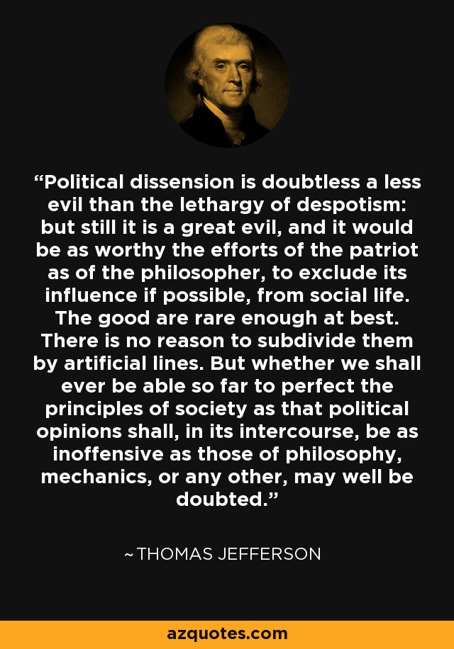 Political dissension is doubtless a less evil than the lethargy of despotism: but still it is a great evil, and it would be as worthy the efforts of the patriot as of the philosopher, to exclude its influence if possible, from social life. The good are rare enough at best. There is no reason to subdivide them by artificial lines. But whether we shall ever be able so far to perfect the principles of society as that political opinions shall, in its intercourse, be as inoffensive as those of philosophy, mechanics, or any other, may well be doubted. - Thomas Jefferson