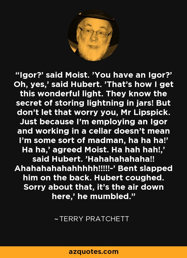 Igor?' said Moist. 'You have an Igor?' Oh, yes,' said Hubert. 'That's how I get this wonderful light. They know the secret of storing lightning in jars! But don't let that worry you, Mr Lipspick. Just because I'm employing an Igor and working in a cellar doesn't mean I'm some sort of madman, ha ha ha!' Ha ha,' agreed Moist. Ha hah hah!,' said Hubert. 'Hahahahahaha!! Ahahahahahahhhhh!!!!!-' Bent slapped him on the back. Hubert coughed. Sorry about that, it's the air down here,' he mumbled. - Terry Pratchett
