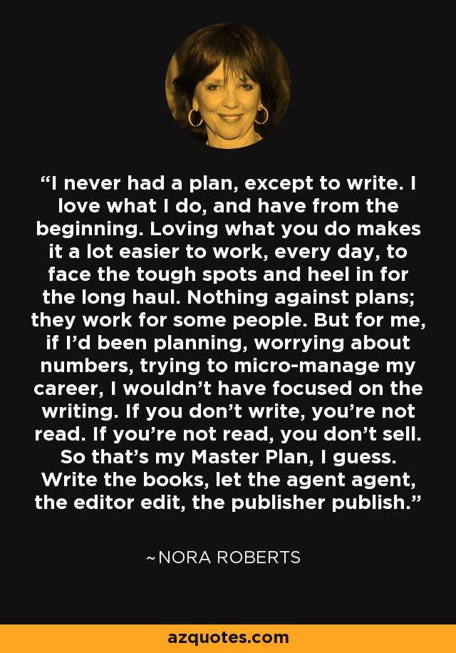 I never had a plan, except to write. I love what I do, and have from the beginning. Loving what you do makes it a lot easier to work, every day, to face the tough spots and heel in for the long haul. Nothing against plans; they work for some people. But for me, if I'd been planning, worrying about numbers, trying to micro-manage my career, I wouldn't have focused on the writing. If you don't write, you're not read. If you're not read, you don't sell. So that's my Master Plan, I guess. Write the books, let the agent agent, the editor edit, the publisher publish. - Nora Roberts