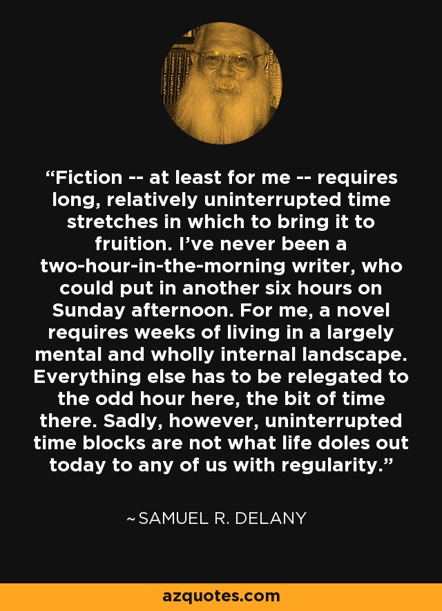 Fiction -- at least for me -- requires long, relatively uninterrupted time stretches in which to bring it to fruition. I've never been a two-hour-in-the-morning writer, who could put in another six hours on Sunday afternoon. For me, a novel requires weeks of living in a largely mental and wholly internal landscape. Everything else has to be relegated to the odd hour here, the bit of time there. Sadly, however, uninterrupted time blocks are not what life doles out today to any of us with regularity. - Samuel R. Delany
