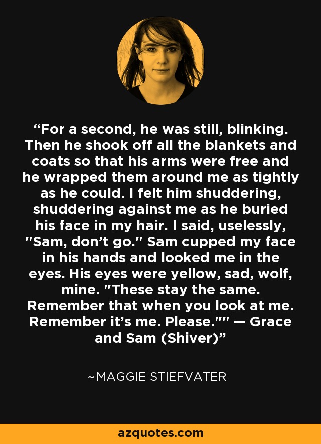 For a second, he was still, blinking. Then he shook off all the blankets and coats so that his arms were free and he wrapped them around me as tightly as he could. I felt him shuddering, shuddering against me as he buried his face in my hair. I said, uselessly, 