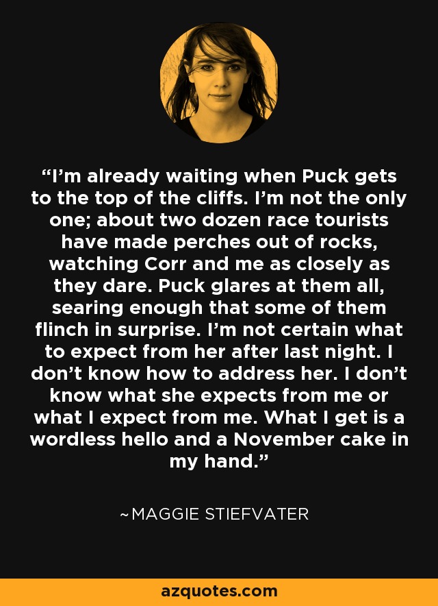 I'm already waiting when Puck gets to the top of the cliffs. I'm not the only one; about two dozen race tourists have made perches out of rocks, watching Corr and me as closely as they dare. Puck glares at them all, searing enough that some of them flinch in surprise. I'm not certain what to expect from her after last night. I don't know how to address her. I don't know what she expects from me or what I expect from me. What I get is a wordless hello and a November cake in my hand. - Maggie Stiefvater