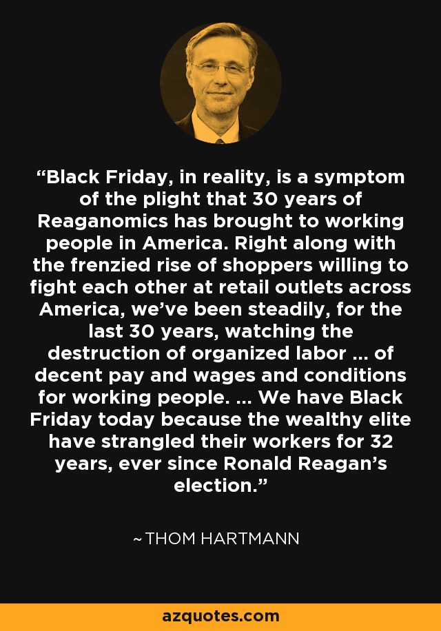Black Friday, in reality, is a symptom of the plight that 30 years of Reaganomics has brought to working people in America. Right along with the frenzied rise of shoppers willing to fight each other at retail outlets across America, we've been steadily, for the last 30 years, watching the destruction of organized labor ... of decent pay and wages and conditions for working people. ... We have Black Friday today because the wealthy elite have strangled their workers for 32 years, ever since Ronald Reagan's election. - Thom Hartmann