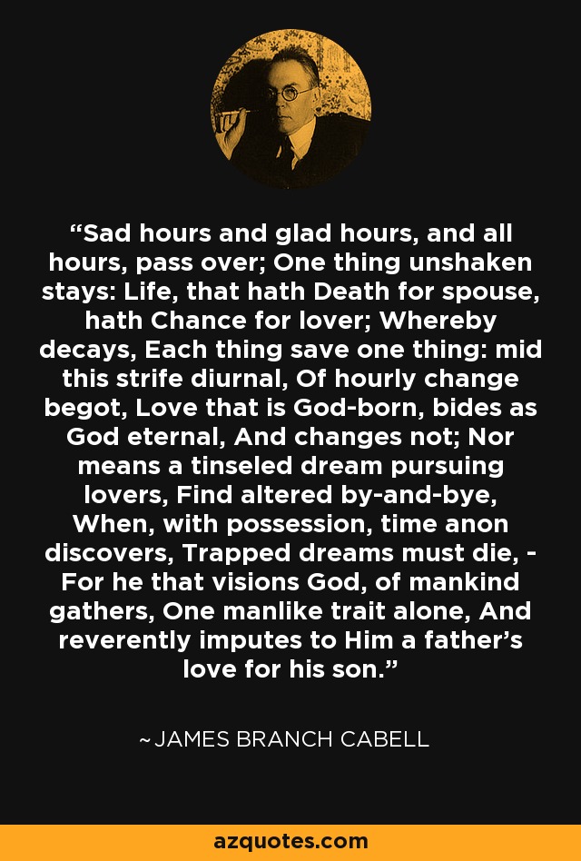 Sad hours and glad hours, and all hours, pass over; One thing unshaken stays: Life, that hath Death for spouse, hath Chance for lover; Whereby decays, Each thing save one thing: mid this strife diurnal, Of hourly change begot, Love that is God-born, bides as God eternal, And changes not; Nor means a tinseled dream pursuing lovers, Find altered by-and-bye, When, with possession, time anon discovers, Trapped dreams must die, - For he that visions God, of mankind gathers, One manlike trait alone, And reverently imputes to Him a father's love for his son. - James Branch Cabell