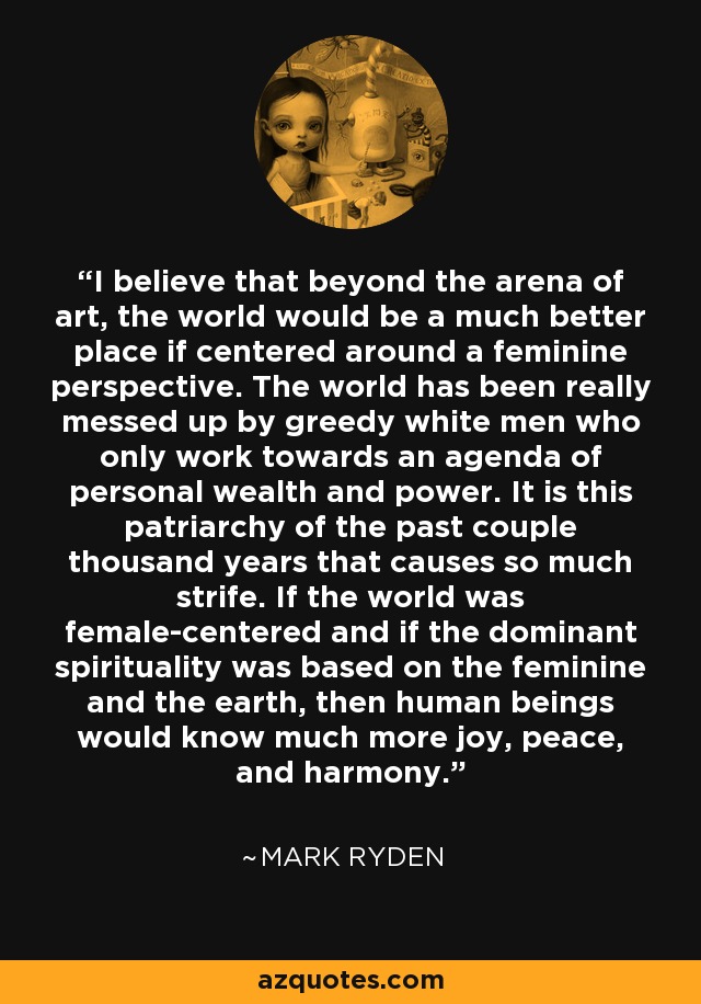 I believe that beyond the arena of art, the world would be a much better place if centered around a feminine perspective. The world has been really messed up by greedy white men who only work towards an agenda of personal wealth and power. It is this patriarchy of the past couple thousand years that causes so much strife. If the world was female-centered and if the dominant spirituality was based on the feminine and the earth, then human beings would know much more joy, peace, and harmony. - Mark Ryden