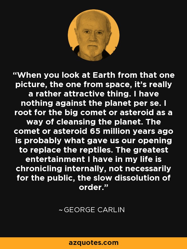 When you look at Earth from that one picture, the one from space, it's really a rather attractive thing. I have nothing against the planet per se. I root for the big comet or asteroid as a way of cleansing the planet. The comet or asteroid 65 million years ago is probably what gave us our opening to replace the reptiles. The greatest entertainment I have in my life is chronicling internally, not necessarily for the public, the slow dissolution of order. - George Carlin