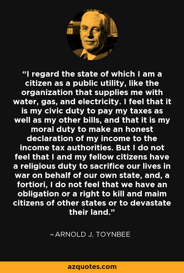 I regard the state of which I am a citizen as a public utility, like the organization that supplies me with water, gas, and electricity. I feel that it is my civic duty to pay my taxes as well as my other bills, and that it is my moral duty to make an honest declaration of my income to the income tax authorities. But I do not feel that I and my fellow citizens have a religious duty to sacrifice our lives in war on behalf of our own state, and, a fortiori, I do not feel that we have an obligation or a right to kill and maim citizens of other states or to devastate their land. - Arnold J. Toynbee