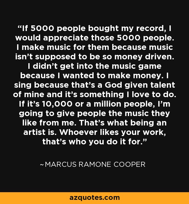 If 5000 people bought my record, I would appreciate those 5000 people. I make music for them because music isn't supposed to be so money driven. I didn't get into the music game because I wanted to make money. I sing because that's a God given talent of mine and it's something I love to do. If it's 10,000 or a million people, I'm going to give people the music they like from me. That's what being an artist is. Whoever likes your work, that's who you do it for. - Marcus Ramone Cooper