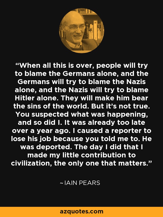 When all this is over, people will try to blame the Germans alone, and the Germans will try to blame the Nazis alone, and the Nazis will try to blame Hitler alone. They will make him bear the sins of the world. But it's not true. You suspected what was happening, and so did I. It was already too late over a year ago. I caused a reporter to lose his job because you told me to. He was deported. The day I did that I made my little contribution to civilization, the only one that matters. - Iain Pears