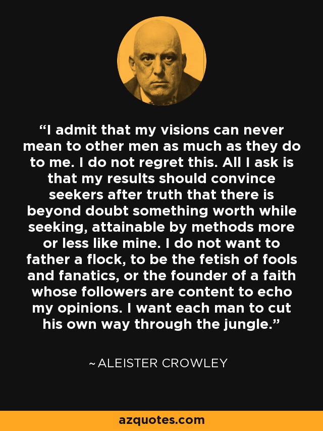 I admit that my visions can never mean to other men as much as they do to me. I do not regret this. All I ask is that my results should convince seekers after truth that there is beyond doubt something worth while seeking, attainable by methods more or less like mine. I do not want to father a flock, to be the fetish of fools and fanatics, or the founder of a faith whose followers are content to echo my opinions. I want each man to cut his own way through the jungle. - Aleister Crowley