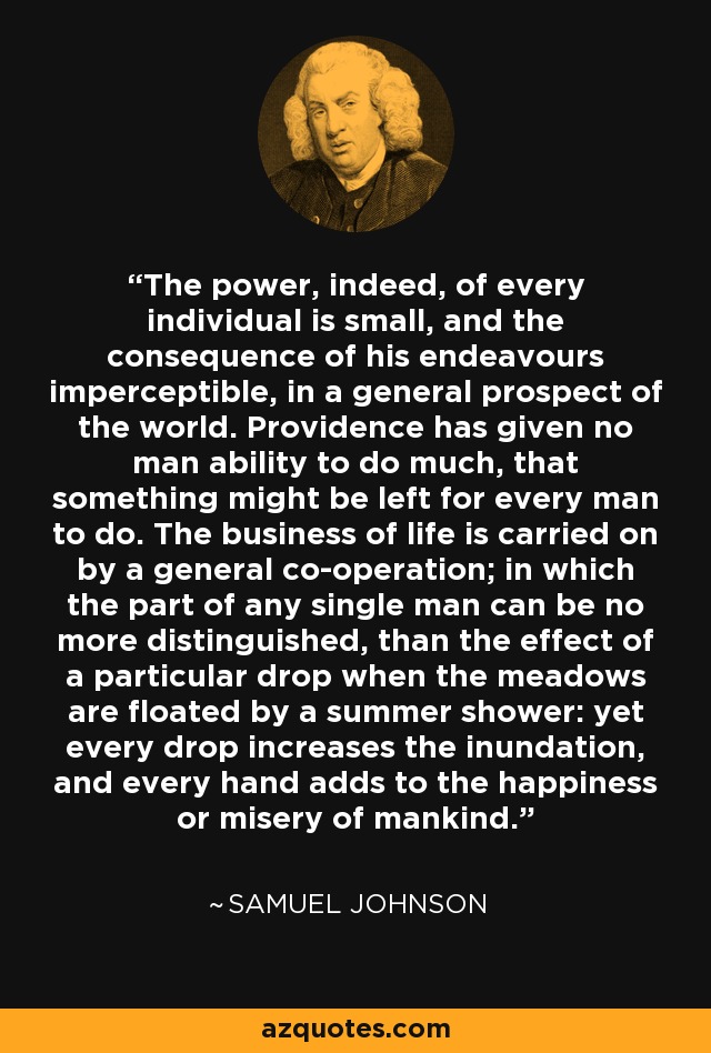 The power, indeed, of every individual is small, and the consequence of his endeavours imperceptible, in a general prospect of the world. Providence has given no man ability to do much, that something might be left for every man to do. The business of life is carried on by a general co-operation; in which the part of any single man can be no more distinguished, than the effect of a particular drop when the meadows are floated by a summer shower: yet every drop increases the inundation, and every hand adds to the happiness or misery of mankind. - Samuel Johnson
