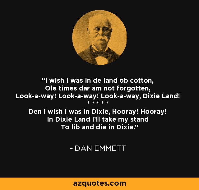 I wish I was in de land ob cotton, Ole times dar am not forgotten, Look-a-way! Look-a-way! Look-a-way, Dixie Land! * * * * * Den I wish I was in Dixie, Hooray! Hooray! In Dixie Land I'll take my stand To lib and die in Dixie. - Dan Emmett