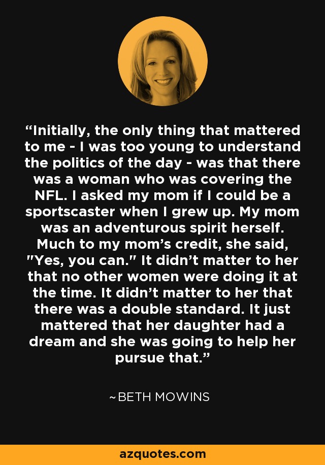Initially, the only thing that mattered to me - I was too young to understand the politics of the day - was that there was a woman who was covering the NFL. I asked my mom if I could be a sportscaster when I grew up. My mom was an adventurous spirit herself. Much to my mom's credit, she said, 