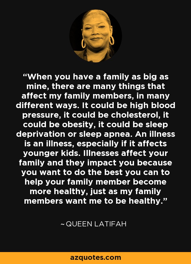 When you have a family as big as mine, there are many things that affect my family members, in many different ways. It could be high blood pressure, it could be cholesterol, it could be obesity, it could be sleep deprivation or sleep apnea. An illness is an illness, especially if it affects younger kids. Illnesses affect your family and they impact you because you want to do the best you can to help your family member become more healthy, just as my family members want me to be healthy. - Queen Latifah