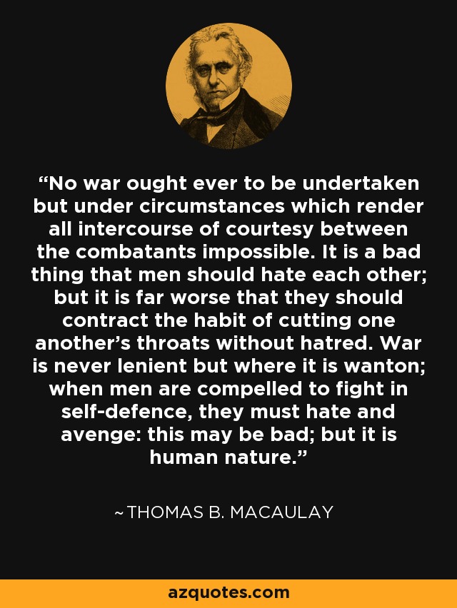 No war ought ever to be undertaken but under circumstances which render all intercourse of courtesy between the combatants impossible. It is a bad thing that men should hate each other; but it is far worse that they should contract the habit of cutting one another's throats without hatred. War is never lenient but where it is wanton; when men are compelled to fight in self-defence, they must hate and avenge: this may be bad; but it is human nature. - Thomas B. Macaulay