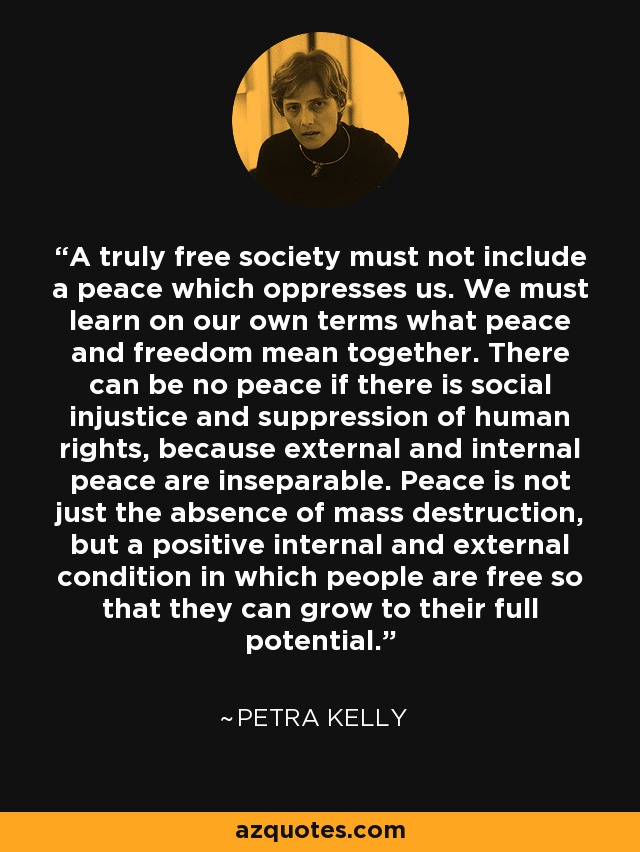 A truly free society must not include a peace which oppresses us. We must learn on our own terms what peace and freedom mean together. There can be no peace if there is social injustice and suppression of human rights, because external and internal peace are inseparable. Peace is not just the absence of mass destruction, but a positive internal and external condition in which people are free so that they can grow to their full potential. - Petra Kelly