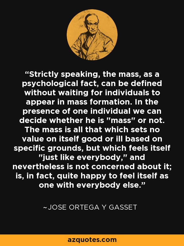 Strictly speaking, the mass, as a psychological fact, can be defined without waiting for individuals to appear in mass formation. In the presence of one individual we can decide whether he is 
