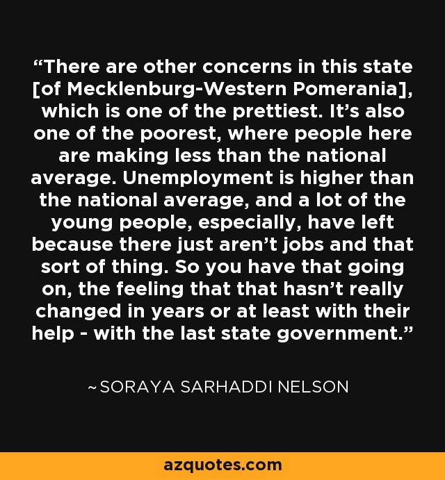 There are other concerns in this state [of Mecklenburg-Western Pomerania], which is one of the prettiest. It's also one of the poorest, where people here are making less than the national average. Unemployment is higher than the national average, and a lot of the young people, especially, have left because there just aren't jobs and that sort of thing. So you have that going on, the feeling that that hasn't really changed in years or at least with their help - with the last state government. - Soraya Sarhaddi Nelson