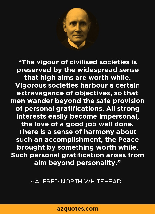 The vigour of civilised societies is preserved by the widespread sense that high aims are worth while. Vigorous societies harbour a certain extravagance of objectives, so that men wander beyond the safe provision of personal gratifications. All strong interests easily become impersonal, the love of a good job well done. There is a sense of harmony about such an accomplishment, the Peace brought by something worth while. Such personal gratification arises from aim beyond personality. - Alfred North Whitehead