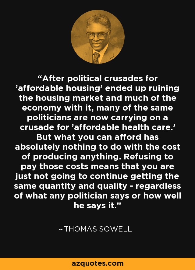 After political crusades for 'affordable housing' ended up ruining the housing market and much of the economy with it, many of the same politicians are now carrying on a crusade for 'affordable health care.' But what you can afford has absolutely nothing to do with the cost of producing anything. Refusing to pay those costs means that you are just not going to continue getting the same quantity and quality - regardless of what any politician says or how well he says it. - Thomas Sowell