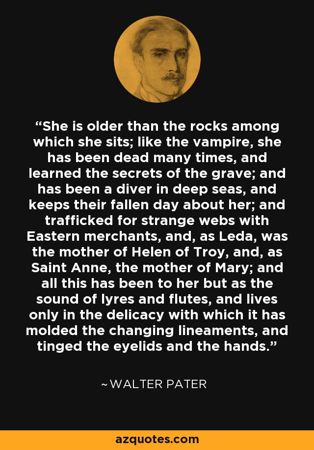 She is older than the rocks among which she sits; like the vampire, she has been dead many times, and learned the secrets of the grave; and has been a diver in deep seas, and keeps their fallen day about her; and trafficked for strange webs with Eastern merchants, and, as Leda, was the mother of Helen of Troy, and, as Saint Anne, the mother of Mary; and all this has been to her but as the sound of lyres and flutes, and lives only in the delicacy with which it has molded the changing lineaments, and tinged the eyelids and the hands. - Walter Pater