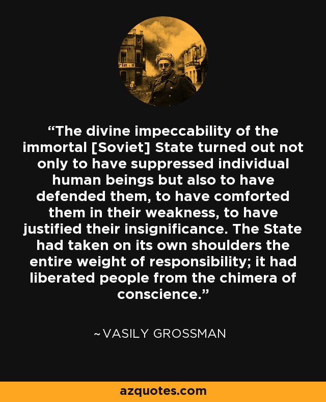 The divine impeccability of the immortal [Soviet] State turned out not only to have suppressed individual human beings but also to have defended them, to have comforted them in their weakness, to have justified their insignificance. The State had taken on its own shoulders the entire weight of responsibility; it had liberated people from the chimera of conscience. - Vasily Grossman