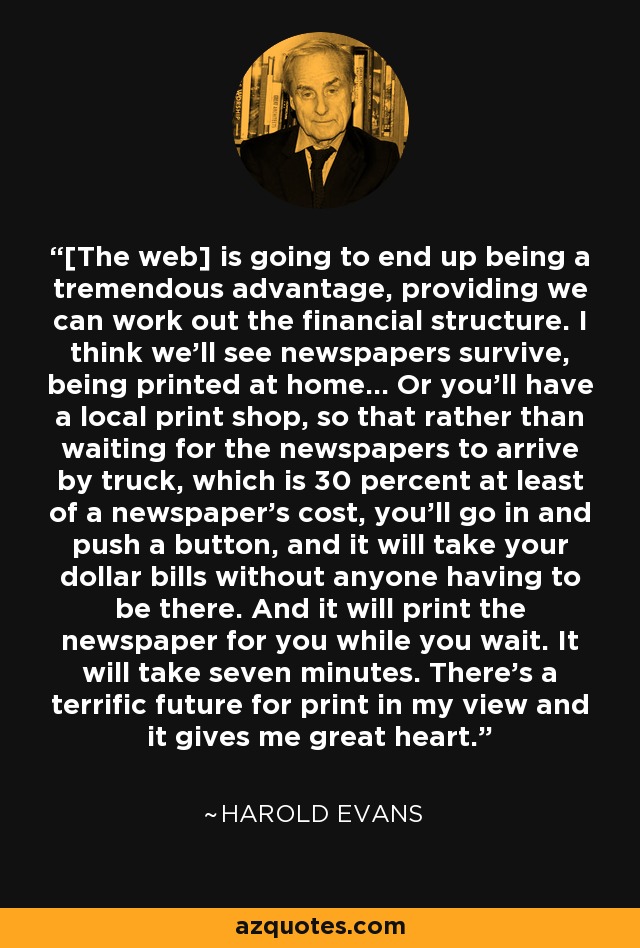 [The web] is going to end up being a tremendous advantage, providing we can work out the financial structure. I think we’ll see newspapers survive, being printed at home... Or you’ll have a local print shop, so that rather than waiting for the newspapers to arrive by truck, which is 30 percent at least of a newspaper’s cost, you’ll go in and push a button, and it will take your dollar bills without anyone having to be there. And it will print the newspaper for you while you wait. It will take seven minutes. There’s a terrific future for print in my view and it gives me great heart. - Harold Evans