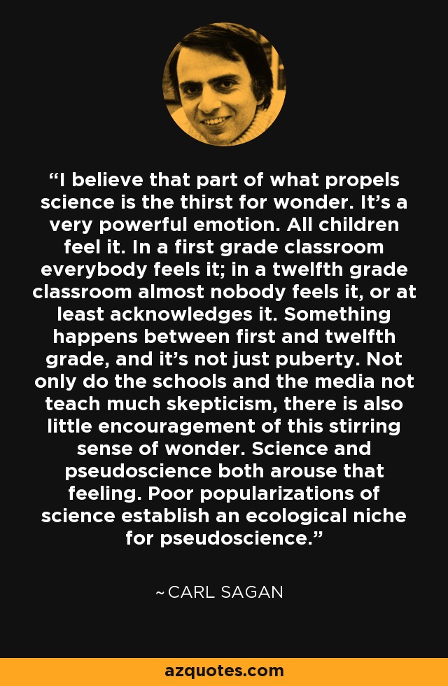 I believe that part of what propels science is the thirst for wonder. It's a very powerful emotion. All children feel it. In a first grade classroom everybody feels it; in a twelfth grade classroom almost nobody feels it, or at least acknowledges it. Something happens between first and twelfth grade, and it's not just puberty. Not only do the schools and the media not teach much skepticism, there is also little encouragement of this stirring sense of wonder. Science and pseudoscience both arouse that feeling. Poor popularizations of science establish an ecological niche for pseudoscience. - Carl Sagan