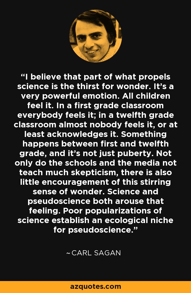 I believe that part of what propels science is the thirst for wonder. It's a very powerful emotion. All children feel it. In a first grade classroom everybody feels it; in a twelfth grade classroom almost nobody feels it, or at least acknowledges it. Something happens between first and twelfth grade, and it's not just puberty. Not only do the schools and the media not teach much skepticism, there is also little encouragement of this stirring sense of wonder. Science and pseudoscience both arouse that feeling. Poor popularizations of science establish an ecological niche for pseudoscience. - Carl Sagan