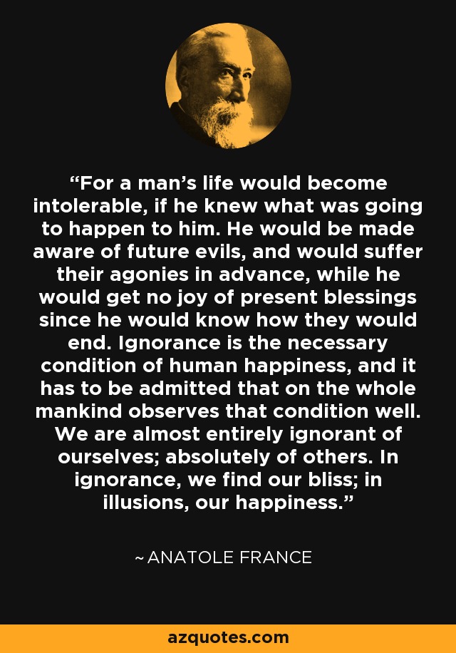 For a man’s life would become intolerable, if he knew what was going to happen to him. He would be made aware of future evils, and would suffer their agonies in advance, while he would get no joy of present blessings since he would know how they would end. Ignorance is the necessary condition of human happiness, and it has to be admitted that on the whole mankind observes that condition well. We are almost entirely ignorant of ourselves; absolutely of others. In ignorance, we find our bliss; in illusions, our happiness. - Anatole France