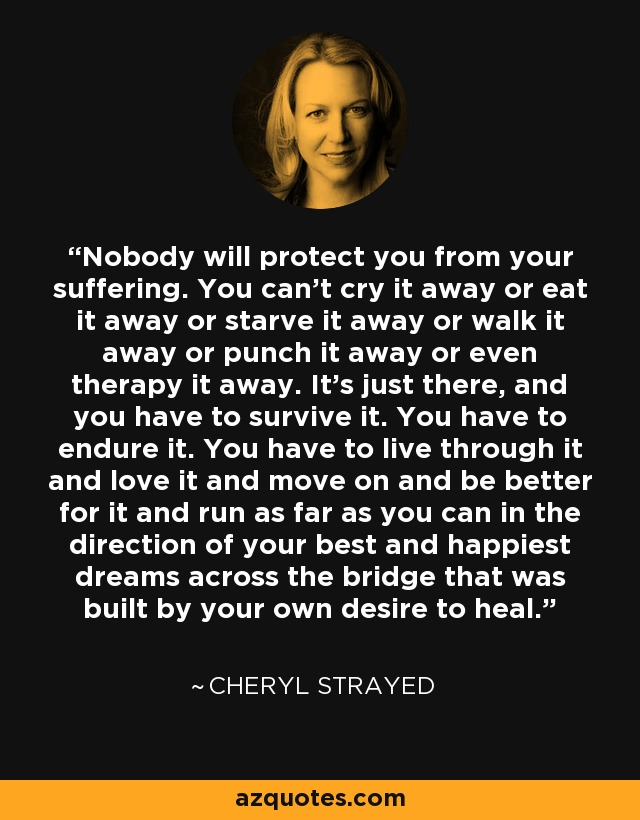 Nobody will protect you from your suffering. You can't cry it away or eat it away or starve it away or walk it away or punch it away or even therapy it away. It's just there, and you have to survive it. You have to endure it. You have to live through it and love it and move on and be better for it and run as far as you can in the direction of your best and happiest dreams across the bridge that was built by your own desire to heal. - Cheryl Strayed
