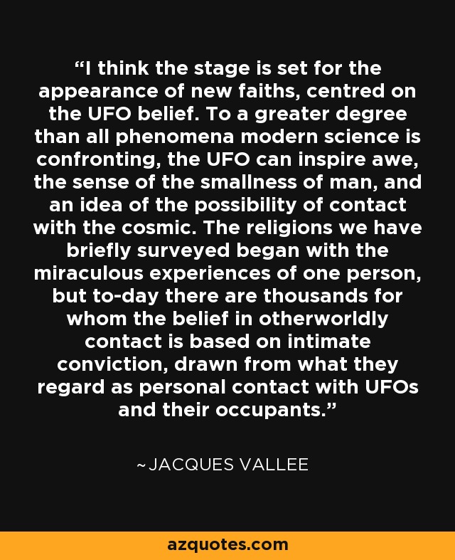 I think the stage is set for the appearance of new faiths, centred on the UFO belief. To a greater degree than all phenomena modern science is confronting, the UFO can inspire awe, the sense of the smallness of man, and an idea of the possibility of contact with the cosmic. The religions we have briefly surveyed began with the miraculous experiences of one person, but to-day there are thousands for whom the belief in otherworldly contact is based on intimate conviction, drawn from what they regard as personal contact with UFOs and their occupants. - Jacques Vallee