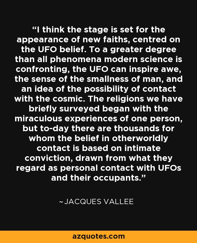 I think the stage is set for the appearance of new faiths, centred on the UFO belief. To a greater degree than all phenomena modern science is confronting, the UFO can inspire awe, the sense of the smallness of man, and an idea of the possibility of contact with the cosmic. The religions we have briefly surveyed began with the miraculous experiences of one person, but to-day there are thousands for whom the belief in otherworldly contact is based on intimate conviction, drawn from what they regard as personal contact with UFOs and their occupants. - Jacques Vallee