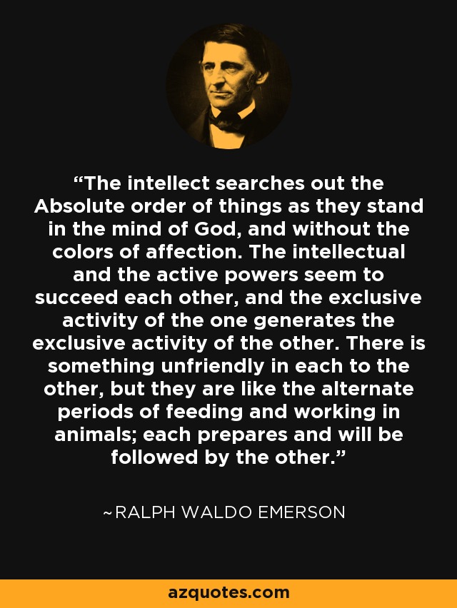 The intellect searches out the Absolute order of things as they stand in the mind of God, and without the colors of affection. The intellectual and the active powers seem to succeed each other, and the exclusive activity of the one generates the exclusive activity of the other. There is something unfriendly in each to the other, but they are like the alternate periods of feeding and working in animals; each prepares and will be followed by the other. - Ralph Waldo Emerson