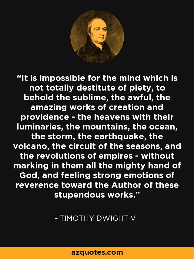 It is impossible for the mind which is not totally destitute of piety, to behold the sublime, the awful, the amazing works of creation and providence - the heavens with their luminaries, the mountains, the ocean, the storm, the earthquake, the volcano, the circuit of the seasons, and the revolutions of empires - without marking in them all the mighty hand of God, and feeling strong emotions of reverence toward the Author of these stupendous works. - Timothy Dwight V