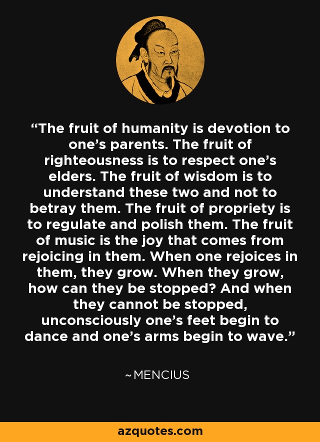 The fruit of humanity is devotion to one's parents. The fruit of righteousness is to respect one's elders. The fruit of wisdom is to understand these two and not to betray them. The fruit of propriety is to regulate and polish them. The fruit of music is the joy that comes from rejoicing in them. When one rejoices in them, they grow. When they grow, how can they be stopped? And when they cannot be stopped, unconsciously one's feet begin to dance and one's arms begin to wave. - Mencius