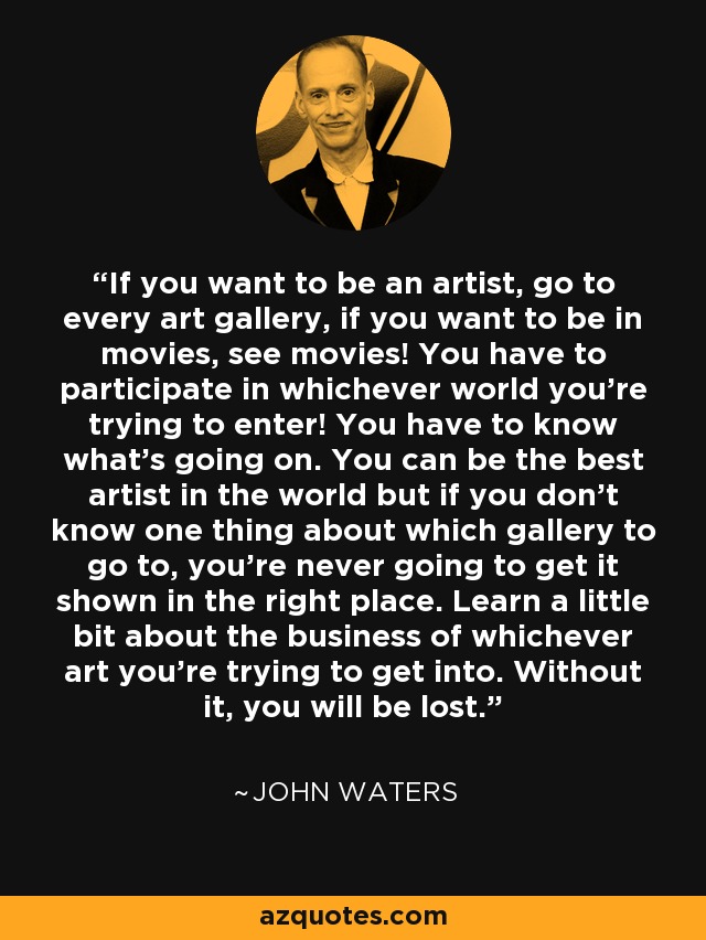 If you want to be an artist, go to every art gallery, if you want to be in movies, see movies! You have to participate in whichever world you're trying to enter! You have to know what's going on. You can be the best artist in the world but if you don't know one thing about which gallery to go to, you're never going to get it shown in the right place. Learn a little bit about the business of whichever art you're trying to get into. Without it, you will be lost. - John Waters
