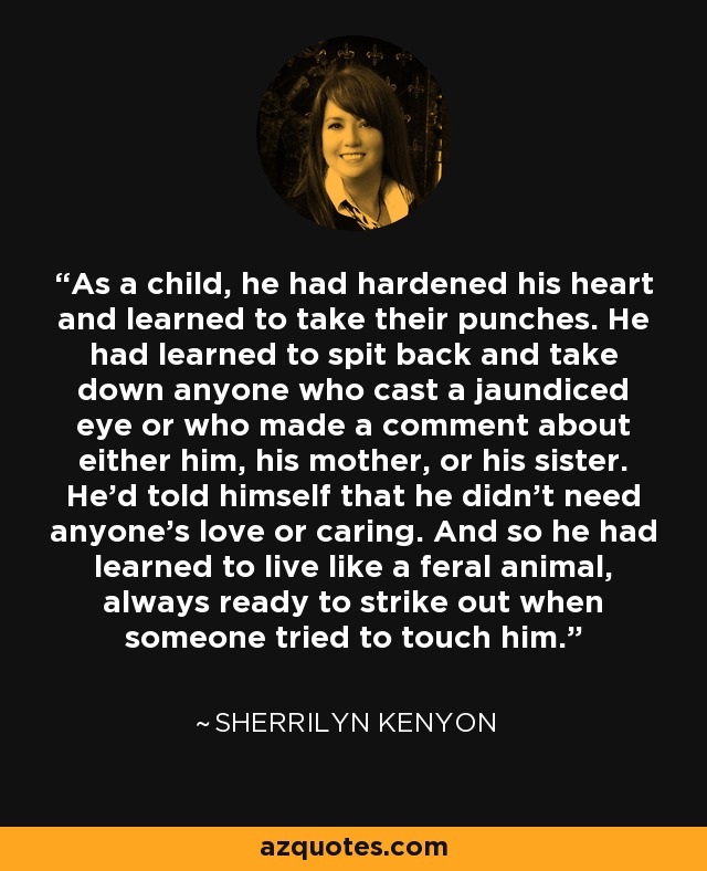 As a child, he had hardened his heart and learned to take their punches. He had learned to spit back and take down anyone who cast a jaundiced eye or who made a comment about either him, his mother, or his sister. He’d told himself that he didn’t need anyone’s love or caring. And so he had learned to live like a feral animal, always ready to strike out when someone tried to touch him. - Sherrilyn Kenyon