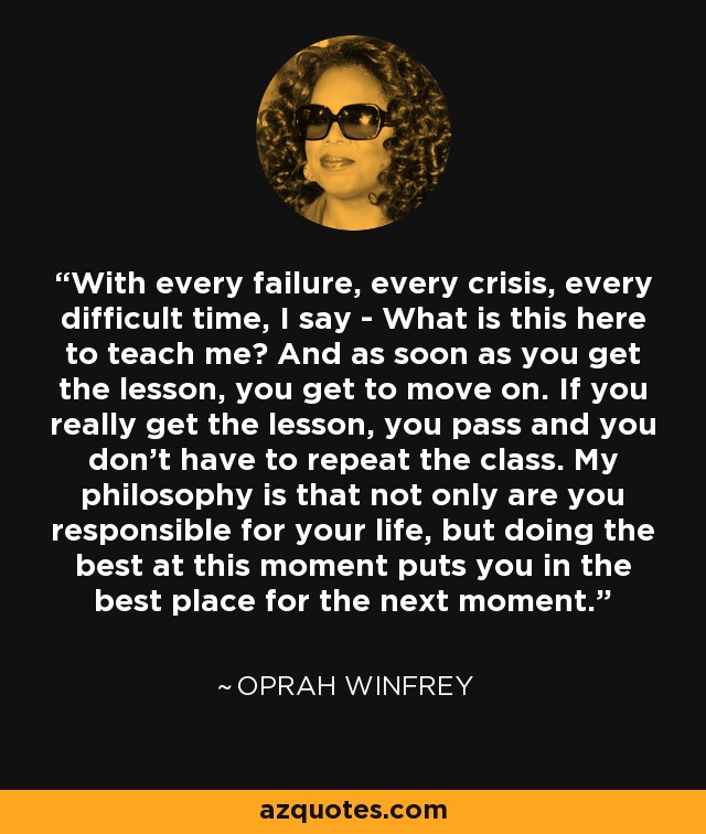 With every failure, every crisis, every difficult time, I say - What is this here to teach me? And as soon as you get the lesson, you get to move on. If you really get the lesson, you pass and you don't have to repeat the class. My philosophy is that not only are you responsible for your life, but doing the best at this moment puts you in the best place for the next moment. - Oprah Winfrey