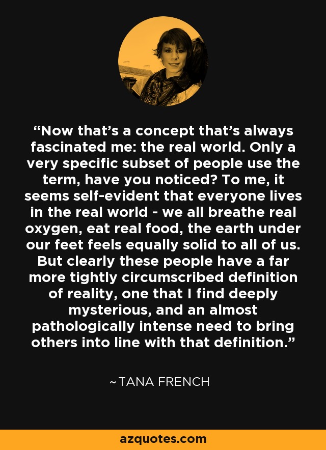 Now that's a concept that's always fascinated me: the real world. Only a very specific subset of people use the term, have you noticed? To me, it seems self-evident that everyone lives in the real world - we all breathe real oxygen, eat real food, the earth under our feet feels equally solid to all of us. But clearly these people have a far more tightly circumscribed definition of reality, one that I find deeply mysterious, and an almost pathologically intense need to bring others into line with that definition. - Tana French