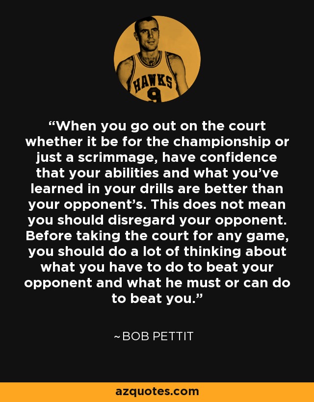 When you go out on the court whether it be for the championship or just a scrimmage, have confidence that your abilities and what you've learned in your drills are better than your opponent's. This does not mean you should disregard your opponent. Before taking the court for any game, you should do a lot of thinking about what you have to do to beat your opponent and what he must or can do to beat you. - Bob Pettit
