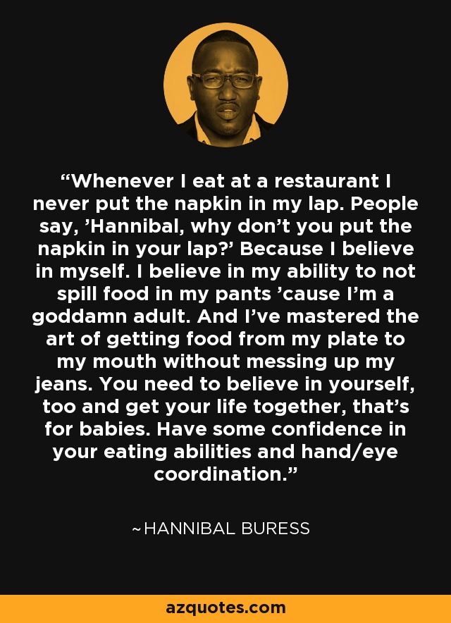 Whenever I eat at a restaurant I never put the napkin in my lap. People say, 'Hannibal, why don't you put the napkin in your lap?' Because I believe in myself. I believe in my ability to not spill food in my pants 'cause I'm a goddamn adult. And I've mastered the art of getting food from my plate to my mouth without messing up my jeans. You need to believe in yourself, too and get your life together, that's for babies. Have some confidence in your eating abilities and hand/eye coordination. - Hannibal Buress